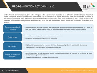 For updated information, please visit www.ibef.orgAndhra Pradesh5
REORGANISATION ACT, 2014 … (1/2)
Andhra Pradesh Reorganisation Act, 2014 or the Telangana Act is a parliamentary declaration of the bifurcation of Andhra Pradesh state into 2
states, Telangana & residuary Andhra Pradesh (Seemandhra). The act consisted of the aspects of division of assets and liabilities, the boundaries of
the proposed new states & status of the capital city Hyderabad after the separation of the state. As per the Ministry of Law & Justice, this act may be
called the Andhra Pradesh Reorganisation (Amendment) Act, 2015. After the amendment of this act, number size of members will increase to 58
from 50.
 Greater Hyderabad Municipal Corporation area of Hyderabad would be the common capital for the states for a period not
more than 10 years. However, the new capital city would be Amaravati. Both states to have a common Governor.
Common capital and
Governor
 Central Government to provide assistance to raise additional forces.
 New training centre for Seemandhra would be established.
Police forces
 High Court at Hyderabad would be a common High Court till a separate High Court is established for Seemandhra.
 The expenditure is to be allocated on the basis of population ratio.
High Court
 Central Government to make appropriate grants, provide adequate benefits & incentives in the form of a special
development package for Seemandhra.
 This will ensure expansion of physical & social infrastructure.
Special development
package
 