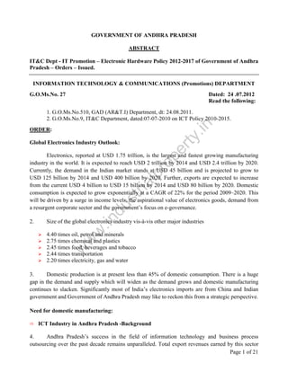 GOVERNMENT OF ANDHRA PRADESH
ABSTRACT
IT&C Dept - IT Promotion – Electronic Hardware Policy 2012-2017 of Government of Andhra
Pradesh – Orders – Issued.
INFORMATION TECHNOLOGY & COMMUNICATIONS (Promotions) DEPARTMENT
G.O.Ms.No. 27

Dated: 24 .07.2012
Read the following:

.in

1. G.O.Ms.No.510, GAD (AR&T.I) Department, dt: 24.08.2011.
2. G.O.Ms.No.9, IT&C Department, dated:07-07-2010 on ICT Policy 2010-2015.

ty

ORDER:

pe
r

Global Electronics Industry Outlook:

Size of the global electronics industry vis-à-vis other major industries

w
w

2.

.in

du

st
ri

al

pr
o

Electronics, reported at USD 1.75 trillion, is the largest and fastest growing manufacturing
industry in the world. It is expected to reach USD 2 trillion by 2014 and USD 2.4 trillion by 2020.
Currently, the demand in the Indian market stands at USD 45 billion and is projected to grow to
USD 125 billion by 2014 and USD 400 billion by 2020. Further, exports are expected to increase
from the current USD 4 billion to USD 15 billion by 2014 and USD 80 billion by 2020. Domestic
consumption is expected to grow exponentially at a CAGR of 22% for the period 2009–2020. This
will be driven by a surge in income levels, the aspirational value of electronics goods, demand from
a resurgent corporate sector and the government’s focus on e-governance.

w

4.40 times oil, petrol and minerals
2.75 times chemical and plastics
2.45 times food, beverages and tobacco
2.44 times transportation
2.20 times electricity, gas and water
3.
Domestic production is at present less than 45% of domestic consumption. There is a huge
gap in the demand and supply which will widen as the demand grows and domestic manufacturing
continues to slacken. Significantly most of India’s electronics imports are from China and Indian
government and Government of Andhra Pradesh may like to reckon this from a strategic perspective.
Need for domestic manufacturing:
ICT Industry in Andhra Pradesh -Background
4.
Andhra Pradesh’s success in the field of information technology and business process
outsourcing over the past decade remains unparalleled. Total export revenues earned by this sector
Page 1 of 21

 