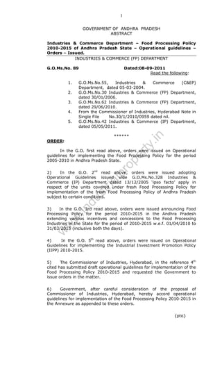 1
GOVERNMENT OF ANDHRA PRADESH
ABSTRACT
Industries & Commerce Department – Food Processing Policy
2010-2015 of Andhra Pradesh State – Operational guidelines –
Orders – Issued.
INDUSTRIES & COMMERCE (FP) DEPARTMENT
G.O.Ms.No. 89

2.
3.
4.
5.

G.O.Ms.No.55,
Industries
&
Commerce
(C&EP)
Department, dated 05-03-2004.
G.O.Ms.No.30 Industries & Commerce (FP) Department,
dated 30/01/2006.
G.O.Ms.No.62 Industries & Commerce (FP) Department,
dated 29/06/2010.
From the Commissioner of Industries, Hyderabad Note in
Single File
No.30/1/2010/0959 dated nil.
G.O.Ms.No.42 Industries & Commerce (IP) Department,
dated 05/05/2011.
******

ty

ORDER:

.in

1.

Dated:08-09-2011
Read the following:

pr
o

pe
r

In the G.O. first read above, orders were issued on Operational
guidelines for implementing the Food Processing Policy for the period
2005-2010 in Andhra Pradesh State.

du

st
ri

al

2)
In the G.O. 2nd read above, orders were issued adopting
Operational Guidelines issued vide G.O.Ms.No.328 Industries &
Commerce (IP) Department dated 13/12/2005 ‘ipso facto’ apply in
respect of the units covered under fresh Food Processing Policy for
implementation of the fresh Food Processing Policy of Andhra Pradesh
subject to certain conditions.

w

w
w

.in

3)
In the G.O. 3rd read above, orders were issued announcing Food
Processing Policy for the period 2010-2015 in the Andhra Pradesh
extending various incentives and concessions to the Food Processing
Industries in the State for the period of 2010-2015 w.e.f. 01/04/2010 to
31/03/2015 (inclusive both the days).
4)
In the G.O. 5th read above, orders were issued on Operational
Guidelines for implementing the Industrial Investment Promotion Policy
(IIPP) 2010-2015.
5)
The Commissioner of Industries, Hyderabad, in the reference 4th
cited has submitted draft operational guidelines for implementation of the
Food Processing Policy 2010-2015 and requested the Government to
issue orders in the matter.
6)
Government, after careful consideration of the proposal of
Commissioner of Industries, Hyderabad, hereby accord operational
guidelines for implementation of the Food Processing Policy 2010-2015 in
the Annexure as appended to these orders.
{pto}

 