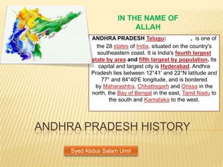 IN THE NAME OF
                            ALLAH
            ANDHRA PRADESH Telugu:                    , is one of
              the 28 states of India, situated on the country's
              southeastern coast. It is India's fourth largest
            state by area and fifth largest by population. Its
               capital and largest city is Hyderabad. Andhra
            Pradesh lies between 12°41' and 22°N latitude and
                77° and 84°40'E longitude, and is bordered
             by Maharashtra, Chhattisgarh and Orissa in the
            north, the Bay of Bengal in the east, Tamil Nadu to
                    the south and Karnataka to the west.




ANDHRA PRADESH HISTORY

     Syed Abdus Salam Umri
 