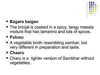    Bagara baigan
   The brinjal is cooked in a spicy, tangy masala
    mixture that has tamarind and lots of spices.
   Pulusu
   A vegetable broth resembling sambar, but
    very different in preparation and taste.
   Chaaru
   Charu is a lighter version of Sambhar without
    vegetables.
 