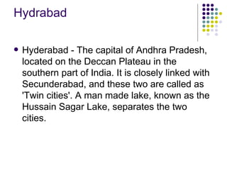 Hydrabad

   Hyderabad - The capital of Andhra Pradesh,
    located on the Deccan Plateau in the
    southern part of India. It is closely linked with
    Secunderabad, and these two are called as
    'Twin cities'. A man made lake, known as the
    Hussain Sagar Lake, separates the two
    cities.
 