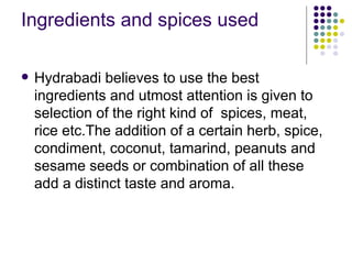 Ingredients and spices used

   Hydrabadi believes to use the best
    ingredients and utmost attention is given to
    selection of the right kind of spices, meat,
    rice etc.The addition of a certain herb, spice,
    condiment, coconut, tamarind, peanuts and
    sesame seeds or combination of all these
    add a distinct taste and aroma.
 