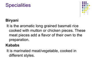 Specialities

Biryani
It is the aromatic long grained basmati rice
  cooked with mutton or chicken pieces. These
  meat pieces add a flavor of their own to the
  preparation.
Kababs
It is marinated meat/vegetable, cooked in
  different styles.
 