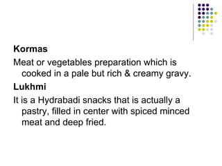 Kormas
Meat or vegetables preparation which is
   cooked in a pale but rich & creamy gravy.
Lukhmi
It is a Hydrabadi snacks that is actually a
   pastry, filled in center with spiced minced
   meat and deep fried.
 