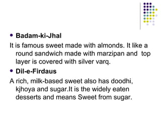   Badam-ki-Jhal
It is famous sweet made with almonds. It like a
   round sandwich made with marzipan and top
   layer is covered with silver varq.
 Dil-e-Firdaus

A rich, milk-based sweet also has doodhi,
   kjhoya and sugar.It is the widely eaten
   desserts and means Sweet from sugar.
 