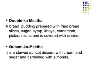  Double-ka-Meetha
A bread pudding prepared with fried bread
  slices, sugar, syrup, khoya, cardamom,
  pistas, rasins and is covered with raisins.

  Qubani-ka-Meetha
It is a stewed apricot dessert with cream and
   sugar and garnished with almonds.
 