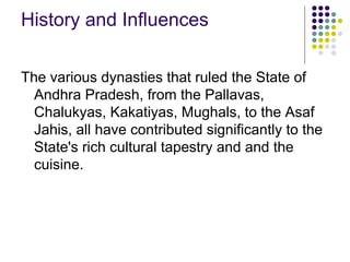 History and Influences

The various dynasties that ruled the State of
  Andhra Pradesh, from the Pallavas,
  Chalukyas, Kakatiyas, Mughals, to the Asaf
  Jahis, all have contributed significantly to the
  State's rich cultural tapestry and and the
  cuisine.
 