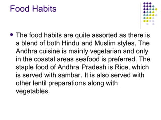 Food Habits

   The food habits are quite assorted as there is
    a blend of both Hindu and Muslim styles. The
    Andhra cuisine is mainly vegetarian and only
    in the coastal areas seafood is preferred. The
    staple food of Andhra Pradesh is Rice, which
    is served with sambar. It is also served with
    other lentil preparations along with
    vegetables.
 