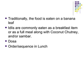    Traditionally, the food is eaten on a banana
    leaf
   Idlis are commonly eaten as a breakfast item
    or as a full meal along with Coconut Chutney,
    and/or sambar.
   Dosa
   Order/sequence in Lunch
 