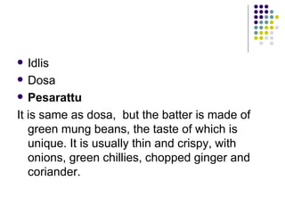   Idlis
 Dosa

 Pesarattu

It is same as dosa, but the batter is made of
   green mung beans, the taste of which is
   unique. It is usually thin and crispy, with
   onions, green chillies, chopped ginger and
   coriander.
 