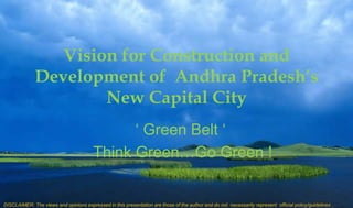 Vision for Construction and
Development of Andhra Pradesh’s
New Capital City
‘ Green Belt ‘
Think Green…Go Green !
DISCLAIMER: The views and opinions expressed in this presentation are those of the author and do not necessarily represent official policy/guidelines .
 