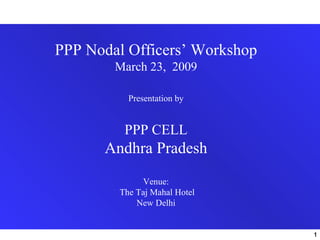 PPP Nodal Officers’ Workshop
        March 23, 2009

          Presentation by


         PPP CELL
      Andhra Pradesh
             Venue:
        The Taj Mahal Hotel
            New Delhi


                               1
 