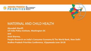 MATERNAL AND CHILD HEALTH
Abusaleh Shariff,
US India Policy Institute, Washington DC
and
Amit Sharma,
People Research on India’s Consumer Economy & The World Bank, New Delhi
Andhra Pradesh Priorities Conference, Vijayawada June 18-20
 
