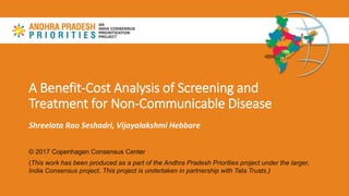 A Benefit-Cost Analysis of Screening and
Treatment for Non-Communicable Disease
Shreelata Rao Seshadri, Vijayalakshmi Hebbare
© 2017 Copenhagen Consensus Center
(This work has been produced as a part of the Andhra Pradesh Priorities project under the larger,
India Consensus project. This project is undertaken in partnership with Tata Trusts.)
 