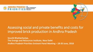 Assessing social and private benefits and costs for
improved brick production in Andhra Pradesh
Souvik Bhattacharjya,
The Energy and Resources Institute, New Delhi
Andhra Pradesh Priorities Eminent Panel Meeting – 18-20 June, 2018
 