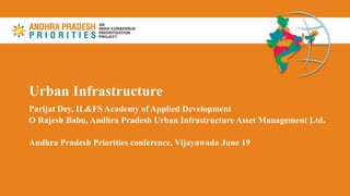 Urban Infrastructure
Parijat Dey, IL&FS Academy of Applied Development
O Rajesh Babu, Andhra Pradesh Urban Infrastructure Asset Management Ltd.
Andhra Pradesh Priorities conference, Vijayawada June 19
 