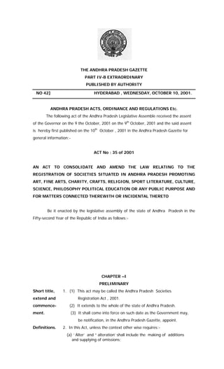THE ANDHRA PRADESH GAZETTE
                               PART IV-B EXTRAORDINARY
                                PUBLISHED BY AUTHORITY

 NO 42]                              HYDERABAD , WEDNESDAY, OCTOBER 10, 2001.


          ANDHRA PRADESH ACTS, ORDINANCE AND REGULATIONS Etc.
        The following act of the Andhra Pradesh Legislative Assemble received the assent
of the Governor on the 9 the October, 2001 on the 9th October, 2001 and the said assent
is hereby first published on the 10th October , 2001 in the Andhra Pradesh Gazette for
general information:-


                                     ACT No : 35 of 2001


AN ACT TO CONSOLIDATE AND AMEND THE LAW RELATING TO THE
REGISTRATION OF SOCIETIES SITUATED IN ANDHRA PRADESH PROMOTING
ART, FINE ARTS, CHARITY, CRAFTS, RELIGION, SPORT LITERATURE, CULTURE,
SCIENCE, PHILOSOPHY POLITICAL EDUCATION OR ANY PUBLIC PURPOSE AND
FOR MATTERS CONNECTED THEREWITH OR INCIDENTAL THERETO


        Be it enacted by the legislative assembly of the state of Andhra Pradesh in the
Fifty-second Year of the Republic of India as follows:-




                                         CHAPTER –I
                                        PRELIMINARY
Short title,     1. (1) This act may be called the Andhra Pradesh Societies
extend and                  Registration Act , 2001.
commence-            (2) It extends to the whole of the state of Andhra Pradesh.
ment.                   (3) It shall come into force on such date as the Government may,
                            be notification, in the Andhra Pradesh Gazette, appoint.
Definitions.     2. In this Act, unless the context other wise requires:-
                   (a) ‘ Alter’ and “ alteration’ shall include the making of additions
                      and supplying of omissions;
 