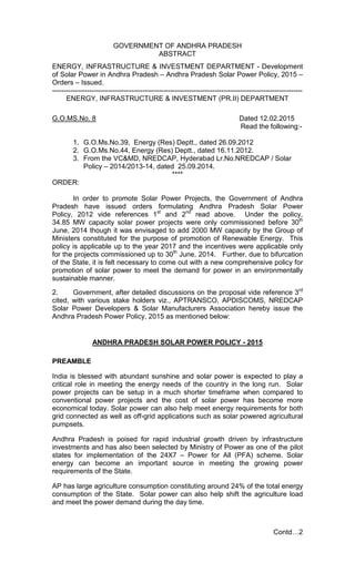 GOVERNMENT OF ANDHRA PRADESH
ABSTRACT
ENERGY, INFRASTRUCTURE & INVESTMENT DEPARTMENT - Development
of Solar Power in Andhra Pradesh – Andhra Pradesh Solar Power Policy, 2015 –
Orders – Issued.
------------------------------------------------------------------------------------------------------------
ENERGY, INFRASTRUCTURE & INVESTMENT (PR.II) DEPARTMENT
G.O.MS.No. 8 Dated 12.02.2015
Read the following:-
1. G.O.Ms.No.39, Energy (Res) Deptt., dated 26.09.2012
2. G.O.Ms.No.44, Energy (Res) Deptt., dated 16.11.2012.
3. From the VC&MD, NREDCAP, Hyderabad Lr.No.NREDCAP / Solar
Policy – 2014/2013-14, dated 25.09.2014.
****
ORDER:
In order to promote Solar Power Projects, the Government of Andhra
Pradesh have issued orders formulating Andhra Pradesh Solar Power
Policy, 2012 vide references 1st
and 2nd
read above. Under the policy,
34.85 MW capacity solar power projects were only commissioned before 30th
June, 2014 though it was envisaged to add 2000 MW capacity by the Group of
Ministers constituted for the purpose of promotion of Renewable Energy. This
policy is applicable up to the year 2017 and the incentives were applicable only
for the projects commissioned up to 30th
June, 2014. Further, due to bifurcation
of the State, it is felt necessary to come out with a new comprehensive policy for
promotion of solar power to meet the demand for power in an environmentally
sustainable manner.
2. Government, after detailed discussions on the proposal vide reference 3rd
cited, with various stake holders viz., APTRANSCO, APDISCOMS, NREDCAP
Solar Power Developers & Solar Manufacturers Association hereby issue the
Andhra Pradesh Power Policy, 2015 as mentioned below:
ANDHRA PRADESH SOLAR POWER POLICY - 2015
PREAMBLE
India is blessed with abundant sunshine and solar power is expected to play a
critical role in meeting the energy needs of the country in the long run. Solar
power projects can be setup in a much shorter timeframe when compared to
conventional power projects and the cost of solar power has become more
economical today. Solar power can also help meet energy requirements for both
grid connected as well as off-grid applications such as solar powered agricultural
pumpsets.
Andhra Pradesh is poised for rapid industrial growth driven by infrastructure
investments and has also been selected by Ministry of Power as one of the pilot
states for implementation of the 24X7 – Power for All (PFA) scheme. Solar
energy can become an important source in meeting the growing power
requirements of the State.
AP has large agriculture consumption constituting around 24% of the total energy
consumption of the State. Solar power can also help shift the agriculture load
and meet the power demand during the day time.
Contd…2
 