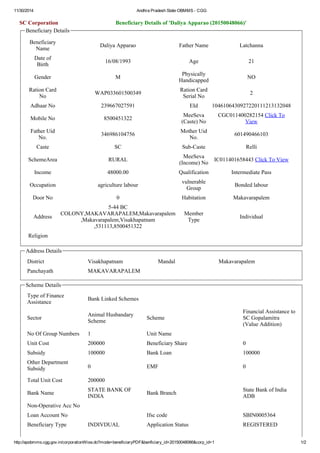 11/30/2014 Andhra Pradesh State OBMMS ­CGG 
SC Corporation Beneficiary Details of 'Daliya Apparao (20150048066)' 
Beneficiary Details 
Beneficiary 
Name Daliya Apparao Father Name Latchanna 
Date of 
Birth 16/08/1993 Age 21 
Gender M Physically 
Handicapped NO 
Ration Card 
No WAP033601500349 Ration Card 
Serial No 2 
Adhaar No 239667027591 EId 1046106430927220111213132048 
Mobile No 8500451322 MeeSeva 
(Caste) No 
CGC011400282154 Click To 
View 
Father Uid 
No. 346986104756 Mother Uid 
No. 601490466103 
Caste SC Sub­Caste 
Relli 
SchemeArea RURAL MeeSeva 
(Income) No IC011401658443 Click To View 
Income 48000.00 Qualification Intermediate Pass 
Occupation agriculture labour vulnerable 
Group Bonded labour 
Door No 0 Habitation Makavarapalem 
Address 
5­44 
BC 
COLONY,MAKAVARAPALEM,Makavarapalem 
,Makavarapalem,Visakhapatnam 
,531113,8500451322 
Member 
Type Individual 
Religion 
Address Details 
District Visakhapatnam Mandal Makavarapalem 
Panchayath MAKAVARAPALEM 
Scheme Details 
Type of Finance 
Assistance Bank Linked Schemes 
Sector Animal Husbandary 
Scheme Scheme 
Financial Assistance to 
SC Gopalamitra 
(Value Addition) 
No Of Group Numbers 1 Unit Name 
Unit Cost 200000 Beneficiary Share 0 
Subsidy 100000 Bank Loan 100000 
Other Department 
Subsidy 0 EMF 0 
Total Unit Cost 200000 
Bank Name STATE BANK OF 
INDIA Bank Branch State Bank of India 
ADB 
Non­Operative 
Acc No 
Loan Account No Ifsc code SBIN0005364 
Beneficiary Type INDIVDUAL Application Status REGISTERED 
http://apobmms.cgg.gov.in/corporationWise.do?mode=beneficiaryPDF&benficiary_id=20150048066&corp_id=1 1/2 
 