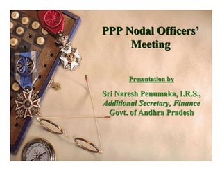 PPP Nodal Officers’
     Meeting

       Presentation by

Sri Naresh Penumaka, I.R.S.,
Additional Secretary, Finance
  Govt. of Andhra Pradesh
 