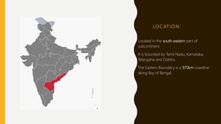 LO C AT I O N :
Located in the south eastern part of
subcontinent.
It is bounded by Tamil Nadu, Karnataka,
Telangana and Odisha.
The Eastern Boundary is a 970km coastline
along Bay of Bengal.
 