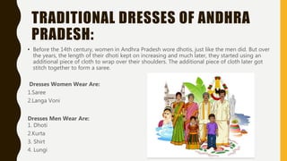 TRADITIONAL DRESSES OF ANDHRA
PRADESH:
• Before the 14th century, women in Andhra Pradesh wore dhotis, just like the men did. But over
the years, the length of their dhoti kept on increasing and much later, they started using an
additional piece of cloth to wrap over their shoulders. The additional piece of cloth later got
stitch together to form a saree.
Dresses Women Wear Are:
1.Saree
2.Langa Voni
Dresses Men Wear Are:
1. Dhoti
2.Kurta
3. Shirt
4. Lungi
 