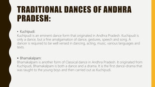 TRADITIONAL DANCES OF ANDHRA
PRADESH:
• Kuchipudi:
Kuchipudi is an eminent dance form that originated in Andhra Pradesh. Kuchipudi is
only a dance, but a fine amalgamation of dance, gestures, speech and song. A
dancer is required to be well versed in dancing, acting, music, various languages and
texts.
 Bhamakalpam:
Bhamakalpam is another form of Classical dance in Andhra Pradesh. It originated from
Kuchipudi, Bhamakalpam is both a dance and a drama. It is the first dance-drama that
was taught to the young boys and then carried out as Kuchipudi.
 