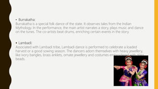 • Burrakatha:
Burrakatha is a special folk dance of the state. It observes tales from the Indian
Mythology. In the performance, the main artist narrates a story, plays music and dance
on the tunes. The co-artists beat drums, enriching certain events in the story.
 Lambadi:
Associated with Lambadi tribe, Lambadi dance is performed to celebrate a loaded
harvest or a good sowing season. The dancers adorn themselves with heavy jewellery,
like ivory bangles, brass anklets, ornate jewellery and costumes embroidered with glass
beads.
 