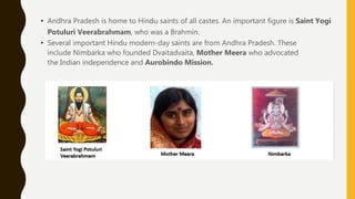 • Andhra Pradesh is home to Hindu saints of all castes. An important figure is Saint Yogi
Potuluri Veerabrahmam, who was a Brahmin.
• Several important Hindu modern-day saints are from Andhra Pradesh. These
include Nimbarka who founded Dvaitadvaita, Mother Meera who advocated
the Indian independence and Aurobindo Mission.
 
