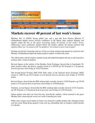 Markets recover 40 percent of last week’s losses
Mumbai, Oct 13 (IANS) Strong global cues and a pep talk from Finance Minister P.
Chidambaram helped restore investor confidence in the Indian share markets Monday and
equities ended the day in the green recovering nearly 40 percent of last week’s losses.
Addressing a press conference minutes before the markets opened, the finance minister told
reporters there was “no reason at all” for people to “act in haste or give room to panic”.

Pointing out that the Australian and two of the east Asian markets had opened on a positive note
Monday, Chidambaram hoped the Indian equities markets would do the same.

This lifted spirits and the markets opened strong and rallied throughout the day to end in positive
territory after a week of mayhem.

Revised figures at the website of the Bombay Stock Exchange showed that its benchmark 30-
share sensitive index, the Sensex, actually closed at 11,309.09, up 781.24 points or 7.42 percent,
from its previous close Friday at 10,527.85 points.

The broader-based 50-share S&P CNX Nifty index of the National Stock Exchange (NSE)
closed at 3,490.70, up 210.75 points or 6.43 percent from its previous close Friday at 3279.95
points.

Revised figures showed that the BSE midcap index actually closed at 3,830.58 points, up 154.58
points or 4.21 percent from its previous close Friday at 3,676.00 points.

Similarly, revised figures showed that the BSE smallcap index actually closed at 4,514.15 points,
up 158.70 points or 3.64 percent from its previous close Friday at 4,355.45 points.

Indian equities took their cue from four key Asia-Pacific markets, which returned to the green
Monday after witnessing the worst ever week of mauling last week.

While Asia’s largest stock market in Tokyo was closed for a public holiday after slumping 24 per
cent last week, Hong Kong opened 2.4 per cent up, rebounding after its steepest weekly decline
in a decade.
 