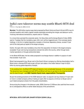 India's new takeover norms may scuttle Bharti-MTN deal
IANS
Published on Tue, Sep 22, 2009 at 21:52


Mumbai: The $23-billion equity swap deal proposed by Bharti Airtel and South Africa's MTN may hit
turbulent weather with India's capital markets watchdog amending the merger and takeover norms
involving international transactions, experts said on Tuesday.

In a move that surprised the corporate sector, the Securities and Exchange Board of India (SEBI)
said on Tuesday that the mandatory open offer norm will be triggered even if the overseas equity
holdings, in the form of global depository receipts or American depository shares, exceed 15 per
cent of the total paid-up capital of the target company.

Earlier, the open offer was mandatory only when the acquisition of shares in the target company
exceeded 15 per cent during transactions entered into within the country, either through stock
market operations or through preferential deals.

In the Bharti-MTN deal, the two sides proposed to exchange shares in addition to payout of cash
that exceeds 15 per cent.

Bharti had proposed to buy 36 per cent of the South African company by offering shareholders half a
Bharti share, whereas MTN was to get a 25 per cent stake in the Indian telecom major for $2.9
billion by issuing global depository receipts.

"In its existing form, the Bharti-MTN deal will become more complicated because of this amendment.
The dynamics have changed and both MTN and Bharti will have to go back to the drawing board to
see the deal through," said SMC Capitals Equity head, Jagannadham Thunuguntla.

As per the existing provisions of the SEBI takeover code, no acquirer can buy shares of 15 per cent
or more in a listed company without making an open offer to acquire a minimum of 20 per cent of
such listed company's shares from the public shareholders.

Announcing the changes in the takeover code, SEBI Chairman C B Bhave also said that there would
be no retrospective effect on earlier deals because of this amendment.




MTN DEAL GETS COSTLIER, BHARTI STOCK DOWN 3.28 pc
 