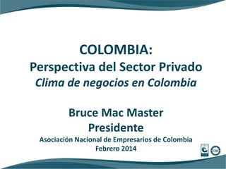 COLOMBIA:
Perspectiva del Sector Privado
Clima de negocios en Colombia
Bruce Mac Master
Presidente
Asociación Nacional de Empresarios de Colombia
Febrero 2014

 