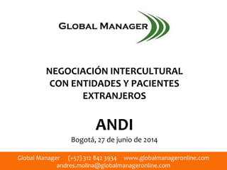 Global Manager (+57) 312 842 3934 www.globalmanageronline.com
andres.molina@globalmanageronline.com
NEGOCIACIÓN INTERCULTURAL
CON ENTIDADES Y PACIENTES
EXTRANJEROS
ANDI
Bogotá, 27 de junio de 2014
 