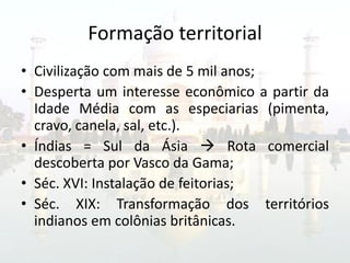 Formação territorial
• Civilização com mais de 5 mil anos;
• Desperta um interesse econômico a partir da
  Idade Média com as especiarias (pimenta,
  cravo, canela, sal, etc.).
• Índias = Sul da Ásia  Rota comercial
  descoberta por Vasco da Gama;
• Séc. XVI: Instalação de feitorias;
• Séc. XIX: Transformação dos territórios
  indianos em colônias britânicas.
 
