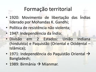 Formação territorial
• 1920: Movimento de libertação das Índias
  liderado por Mohandas K. Gandhi;
• Política de resistência não violenta;
• 1947: Independência da Índia;
• Divisão em 2 Estados: União Indiana
  (hinduísta) e Paquistão (Oriental e Ocidental –
  Islâmica);
• 1971: Independência do Paquistão Oriental 
  Bangladesh;
• 1989: Birmânia  Mianmar.
 