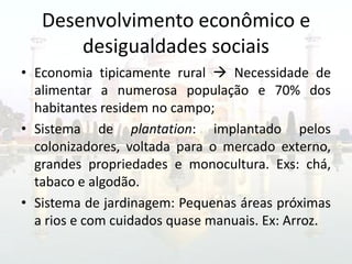 Desenvolvimento econômico e
       desigualdades sociais
• Economia tipicamente rural  Necessidade de
  alimentar a numerosa população e 70% dos
  habitantes residem no campo;
• Sistema de plantation: implantado pelos
  colonizadores, voltada para o mercado externo,
  grandes propriedades e monocultura. Exs: chá,
  tabaco e algodão.
• Sistema de jardinagem: Pequenas áreas próximas
  a rios e com cuidados quase manuais. Ex: Arroz.
 