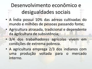 Desenvolvimento econômico e
       desigualdades sociais
• A Índia possui 10% das aéreas cultivadas do
  mundo e milhões de pessoas passando fome;
• Agricultura atrasada, tradicional e dependente
  da agricultura de subsistência;
• 3/4 dos trabalhadores agrícolas vivem em
  condições de extrema pobreza.
• A agricultura emprega 2/3 dos indianos com
  uma produção voltada para o mercado
  interno.
 