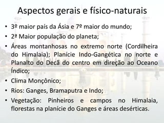 Aspectos gerais e físico-naturais
• 3º maior país da Ásia e 7º maior do mundo;
• 2ª Maior população do planeta;
• Áreas montanhosas no extremo norte (Cordilheira
  do Himalaia); Planície Indo-Gangética no norte e
  Planalto do Decã do centro em direção ao Oceano
  Índico;
• Clima Monçônico;
• Rios: Ganges, Bramaputra e Indo;
• Vegetação: Pinheiros e campos no Himalaia,
  florestas na planície do Ganges e áreas desérticas.
 