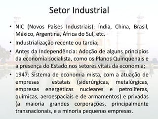 Setor Industrial
• NIC (Novos Países Industriais): Índia, China, Brasil,
  México, Argentina, África do Sul, etc.
• Industrialização recente ou tardia;
• Antes da Independência: Adoção de alguns princípios
  da economia socialista, como os Planos Quinquenais e
  a presença do Estado nos setores vitais da economia;
• 1947: Sistema de economia mista, com a atuação de
  empresas       estatais (siderúrgicas, metalúrgicas,
  empresas energéticas nucleares e petrolíferas,
  químicas, aeroespaciais e de armamentos) e privadas
  (a maioria grandes corporações, principalmente
  transnacionais, e a minoria pequenas empresas.
 