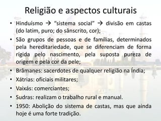 Religião e aspectos culturais
• Hinduísmo  “sistema social”  divisão em castas
  (do latim, puro; do sânscrito, cor);
• São grupos de pessoas e de famílias, determinados
  pela hereditariedade, que se diferenciam de forma
  rígida pelo nascimento, pela suposta pureza de
  origem e pela cor da pele;
• Brâmanes: sacerdotes de qualquer religião na Índia;
• Xátrias: oficiais militares;
• Vaixás: comerciantes;
• Sudras: realizam o trabalho rural e manual.
• 1950: Abolição do sistema de castas, mas que ainda
  hoje é uma forte tradição.
 