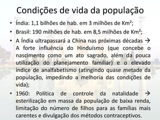 Condições de vida da população
• Índia: 1,1 bilhões de hab. em 3 milhões de Km²;
• Brasil: 190 milhões de hab. em 8,5 milhões de Km²;
• A Índia ultrapassará a China nas próximas décadas 
  A forte influência do Hinduísmo (que concebe o
  nascimento como um ato sagrado, além da pouca
  utilização do planejamento familiar) e o elevado
  índice de analfabetismo (atingindo quase metade da
  população, impedindo a melhoria das condições de
  vida);
• 1960: Política de controle da natalidade 
  esterilização em massa da população de baixa renda,
  limitação do número de filhos para as famílias mais
  carentes e divulgação dos métodos contraceptivos.
 