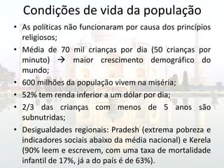 Condições de vida da população
• As políticas não funcionaram por causa dos princípios
  religiosos;
• Média de 70 mil crianças por dia (50 crianças por
  minuto)  maior crescimento demográfico do
  mundo;
• 600 milhões da população vivem na miséria;
• 52% tem renda inferior a um dólar por dia;
• 2/3 das crianças com menos de 5 anos são
  subnutridas;
• Desigualdades regionais: Pradesh (extrema pobreza e
  indicadores sociais abaixo da média nacional) e Kerela
  (90% leem e escrevem, com uma taxa de mortalidade
  infantil de 17%, já a do país é de 63%).
 