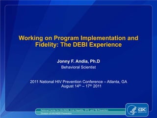 Working on Program Implementation and
     Fidelity: The DEBI Experience

                        Jonny F. Andia, Ph.D
                            Behavioral Scientist


   2011 National HIV Prevention Conference – Atlanta, GA
                    August 14th – 17th 2011




        National Center for HIV/AIDS, Viral Hepatitis, STD, and TB Prevention
        Division of HIV/AIDS Prevention
 