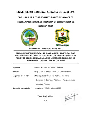 UNIVERSIDAD NACIONAL AGRARIA DE LA SELVA
FACULTAD DE RECURSOS NATURALES RENOVABLES
ESCUELA PROFESIONAL DE INGENIERÍA EN CONSERVACIÓN DE
SUELOS Y AGUA
INFORME DE TRABAJO COMUNITARIO
SENSIBILIZACION AMBIENTAL EN MANEJO DE RESIDUOS SOLIDOS
URBANOS CON FINALIDAD DE ERRADICAR LOS PUNTOS CRITICOS DE
RESIDUOS SOLIDOS EN LA CIUDAD DE LA MERCED, PROVINCIA DE
CHANCHAMAYO, DEPARTAMENTO DE JUNIN
Ejecutor : ANDIA BALDEON, Marilú Carmela
Asesor : Ing. M.Sc. DUEÑAS TUESTA, Marco Antonio
Lugar de Ejecución : Municipalidad Provincial de Chanchamayo –
Gerencia de Servicios Públicos – Subgerencia de
Limpieza Pública.
Duración del trabajo : noviembre 2019 – febrero 2020
Tingo María – Perú
2020
 