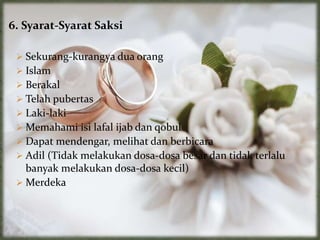 6. Syarat-Syarat Saksi
 Sekurang-kurangya dua orang
 Islam
 Berakal
 Telah pubertas
 Laki-laki
 Memahami isi lafal ijab dan qobul
 Dapat mendengar, melihat dan berbicara
 Adil (Tidak melakukan dosa-dosa besar dan tidak terlalu
banyak melakukan dosa-dosa kecil)
 Merdeka
 
