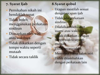 7. Syarat Ijab
 Pernikahan nikah ini
hendaklah tepat
 Tidak boleh
menggunakan perkataan
sindiran
 Diucapkan oleh wali
atau wakilnya
 Tidak diikatkan dengan
tempo waktu seperti
mutaah
 Tidak secara taklik
 Ucapan mestilah sesuai
dengan ucapan ijab
 Tidak ada perkataan
sindiran
 Dilafalkan oleh calon
suami atau wakilnya
 Tidak diikatkan dengan
tempo waktu seperti
mutaah
 Tidak secara taklik
 Menyebut nama calon istri
 Tidak ditambahkan
dengan perkataan lain
8.Syarat qobul
 