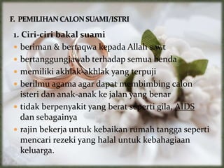 1. Ciri-ciri bakal suami
 beriman & bertaqwa kepada Allah s.w.t
 bertanggungjawab terhadap semua benda
 memiliki akhlak-akhlak yang terpuji
 berilmu agama agar dapat membimbing calon
isteri dan anak-anak ke jalan yang benar
 tidak berpenyakit yang berat seperti gila, AIDS
dan sebagainya
 rajin bekerja untuk kebaikan rumah tangga seperti
mencari rezeki yang halal untuk kebahagiaan
keluarga.
 