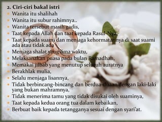 2. Ciri-ciri bakal istri
 Wanita itu shalihah
 Wanita itu subur rahimnya..
 Wanita tersebut masih gadis,
 Taat kepada Allah dan taat kepada Rasul-Nya,
 Taat kepada suami dan menjaga kehormatannya di saat suami
ada atau tidak ada
 Menjaga shalat yang lima waktu,
 Melaksanakan puasa pada bulan Ramadhan,
 Memakai jilbab yang menutup seluruh auratnya
 Berakhlak mulia,
 Selalu menjaga lisannya,
 Tidak berbincang-bincang dan berdua-duaan dengan laki-laki
yang bukan mahramnya,
 Tidak menerima tamu yang tidak disukai oleh suaminya,
 Taat kepada kedua orang tua dalam kebaikan,
 Berbuat baik kepada tetangganya sesuai dengan syari’at.
 