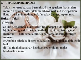 Talak menurut bahasa bermaksud melepaskan ikatan dan
menurut syarak pula, talak membawa maksud melepaskan
ikatan perkawinan dengan lafaz talak dan seumpamanya.
Hukum Talak
1) Wajib
a) Jika perbalahan suami isteri tidak dapat didamaikan lagi
b) Dua orang wakil daripada pihak suami dan isteri gagal
membuat kata sepakat untuk perdamaian rumahtangga
mereka
c) Apabila pihak kadi berpendapat bahawa talak adalah lebih
baik
d) Jika tidak diceraikan keadaan sedemikian, maka
berdosalah suami
 